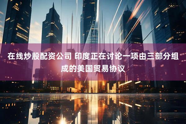 在线炒股配资公司 印度正在讨论一项由三部分组成的美国贸易协议