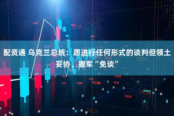 配资通 乌克兰总统：愿进行任何形式的谈判但领土妥协、撤军“免谈”