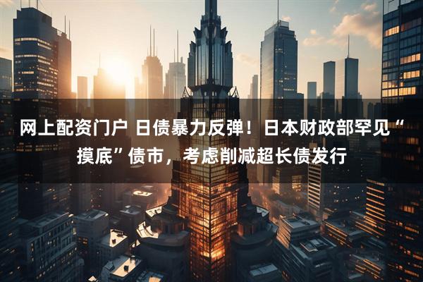网上配资门户 日债暴力反弹！日本财政部罕见“摸底”债市，考虑削减超长债发行