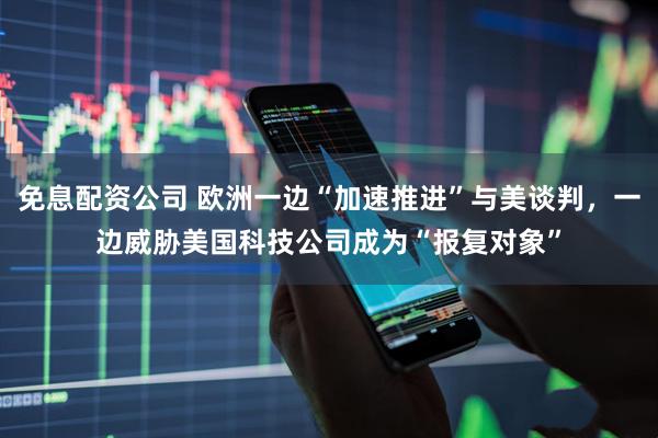 免息配资公司 欧洲一边“加速推进”与美谈判，一边威胁美国科技公司成为“报复对象”
