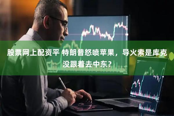 股票网上配资平 特朗普怒喷苹果，导火索是库克没跟着去中东？