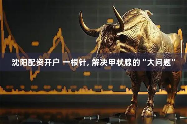 沈阳配资开户 一根针, 解决甲状腺的“大问题”
