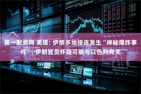 第一配资网 美媒: 伊朗多地接连发生“神秘爆炸事件”, 伊朗官员怀疑可能与以色列有关