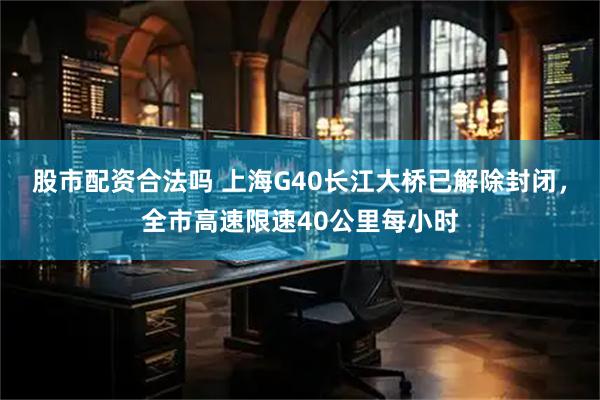 股市配资合法吗 上海G40长江大桥已解除封闭，全市高速限速40公里每小时
