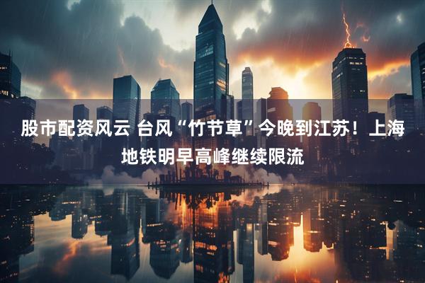 股市配资风云 台风“竹节草”今晚到江苏！上海地铁明早高峰继续限流