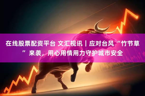 在线股票配资平台 文汇视讯｜应对台风 “竹节草” 来袭，用心用情用力守护城市安全