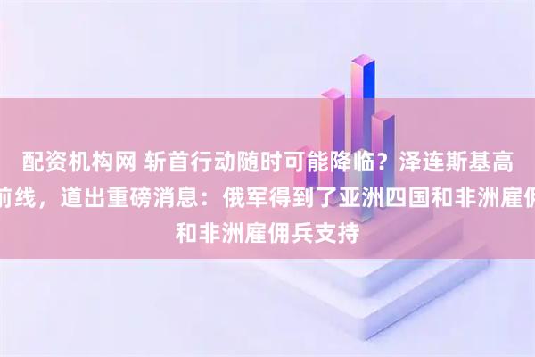 配资机构网 斩首行动随时可能降临？泽连斯基高调亮相前线，道出重磅消息：俄军得到了亚洲四国和非洲雇佣兵支持