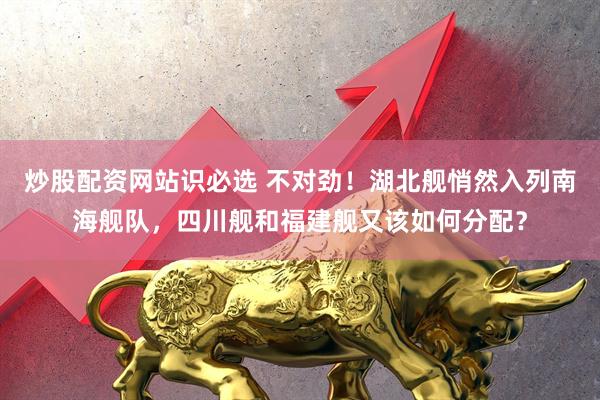 炒股配资网站识必选 不对劲！湖北舰悄然入列南海舰队，四川舰和福建舰又该如何分配？