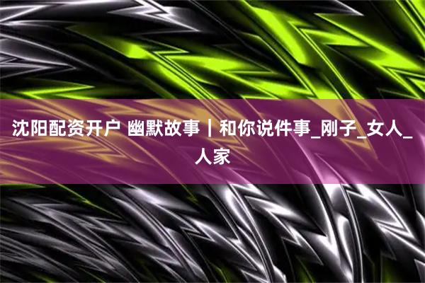沈阳配资开户 幽默故事｜和你说件事_刚子_女人_人家