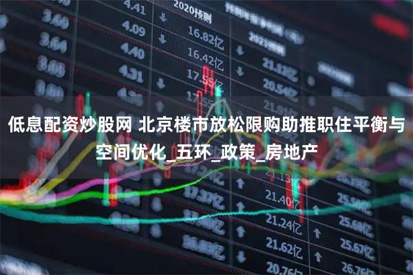 低息配资炒股网 北京楼市放松限购助推职住平衡与空间优化_五环_政策_房地产