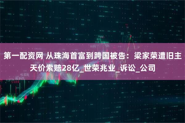 第一配资网 从珠海首富到跨国被告：梁家荣遭旧主天价索赔28亿_世荣兆业_诉讼_公司