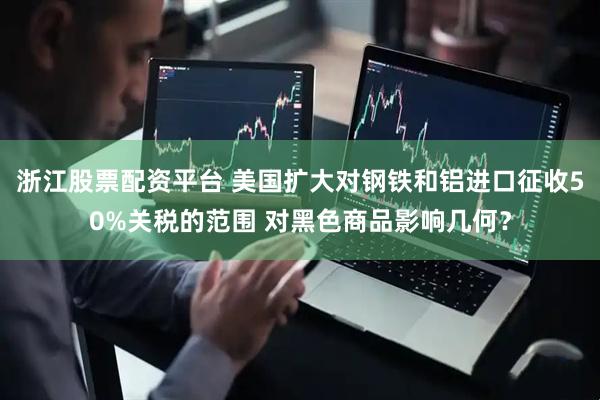 浙江股票配资平台 美国扩大对钢铁和铝进口征收50%关税的范围 对黑色商品影响几何？