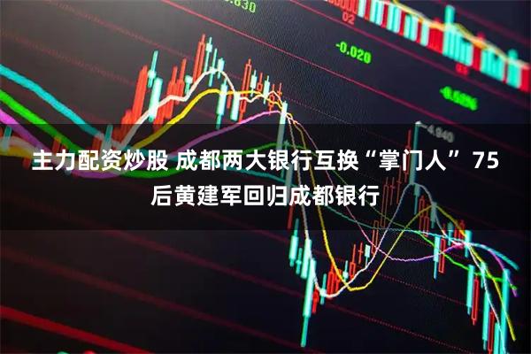 主力配资炒股 成都两大银行互换“掌门人” 75后黄建军回归成都银行