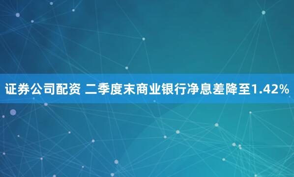 证券公司配资 二季度末商业银行净息差降至1.42%