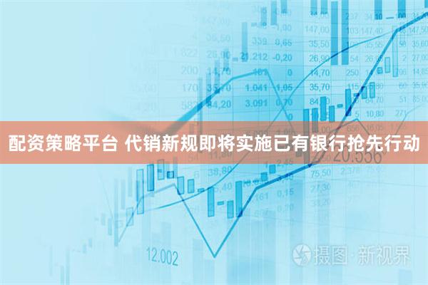 配资策略平台 代销新规即将实施已有银行抢先行动