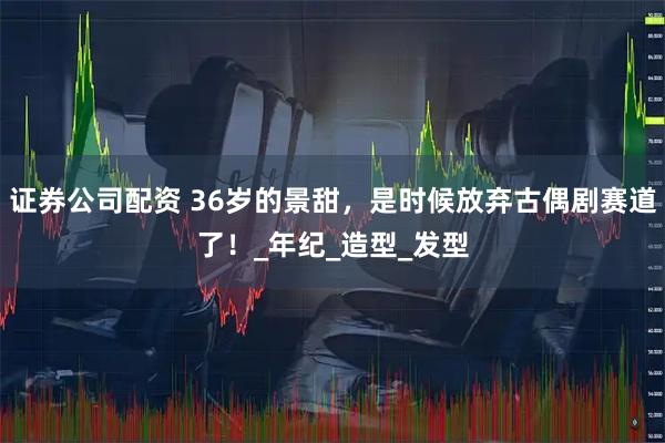 证券公司配资 36岁的景甜，是时候放弃古偶剧赛道了！_年纪_造型_发型