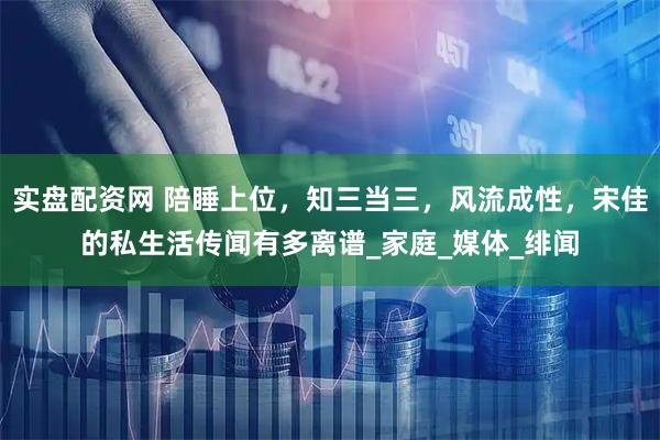 实盘配资网 陪睡上位，知三当三，风流成性，宋佳的私生活传闻有多离谱_家庭_媒体_绯闻