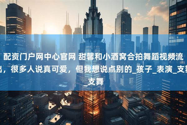 配资门户网中心官网 甜馨和小酒窝合拍舞蹈视频流出，很多人说真可爱，但我想说点别的_孩子_表演_支舞
