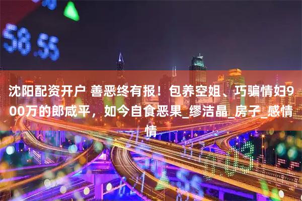 沈阳配资开户 善恶终有报！包养空姐、巧骗情妇900万的郎咸平，如今自食恶果_缪洁晶_房子_感情