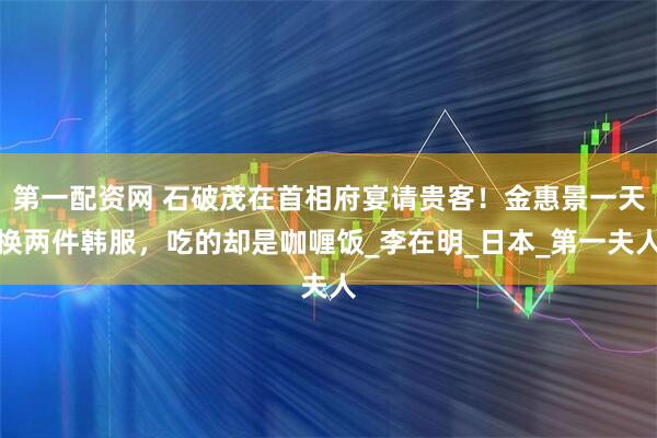 第一配资网 石破茂在首相府宴请贵客！金惠景一天换两件韩服，吃的却是咖喱饭_李在明_日本_第一夫人