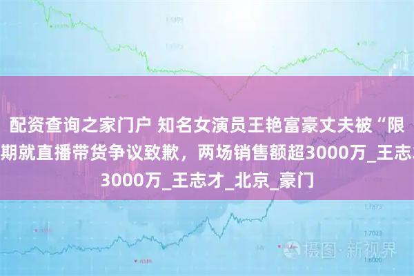 配资查询之家门户 知名女演员王艳富豪丈夫被“限高”，本人近期就直播带货争议致歉，两场销售额超3000万_王志才_北京_豪门
