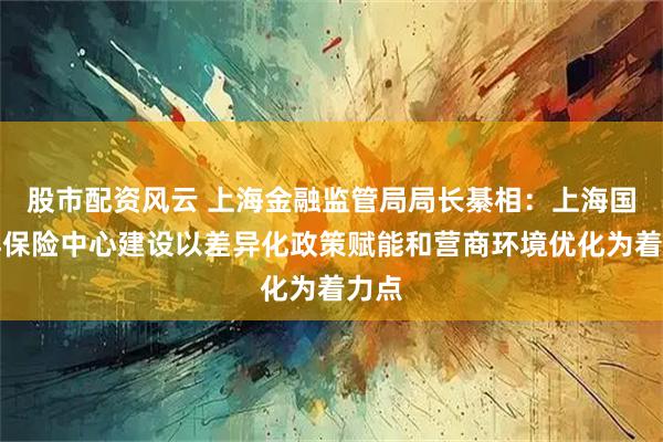 股市配资风云 上海金融监管局局长綦相:上海国际再保险中心建设以差异化政策赋能和营商环境优化为着力点