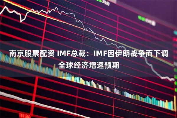 南京股票配资 IMF总裁：IMF因伊朗战争而下调全球经济增速预期