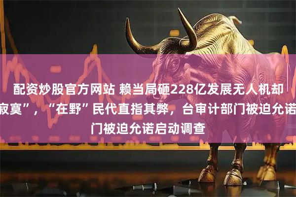 配资炒股官方网站 赖当局砸228亿发展无人机却“买了个寂寞”,“在野”民代直指其弊,台审计部门被迫允诺启动调查
