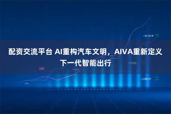 配资交流平台 AI重构汽车文明，AIVA重新定义下一代智能出行