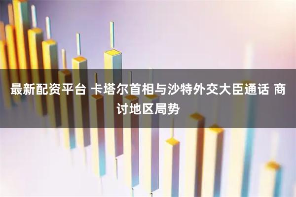 最新配资平台 卡塔尔首相与沙特外交大臣通话 商讨地区局势